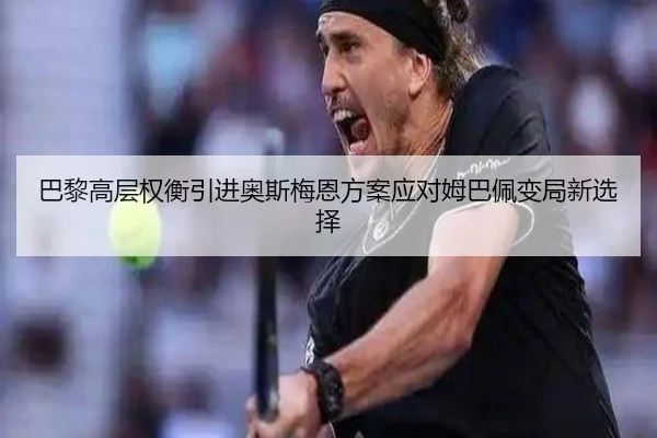巴黎高层权衡引进奥斯梅恩方案应对姆巴佩变局新选择