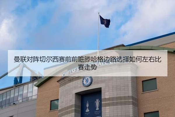 曼联对阵切尔西赛前前瞻滕哈格边路选择如何左右比赛走势