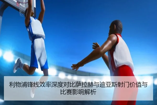 利物浦锋线效率深度对比萨拉赫与迪亚斯射门价值与比赛影响解析