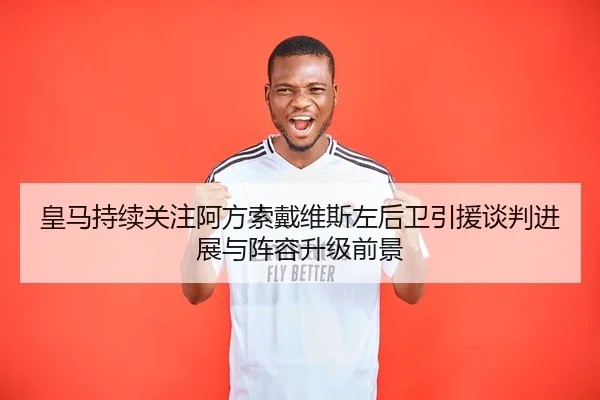 皇马持续关注阿方索戴维斯左后卫引援谈判进展与阵容升级前景