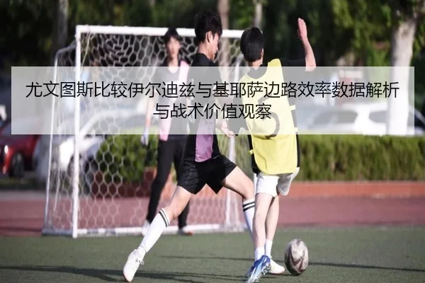 尤文图斯比较伊尔迪兹与基耶萨边路效率数据解析与战术价值观察