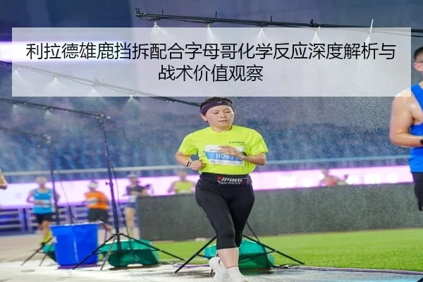 利拉德雄鹿挡拆配合字母哥化学反应深度解析与战术价值观察
