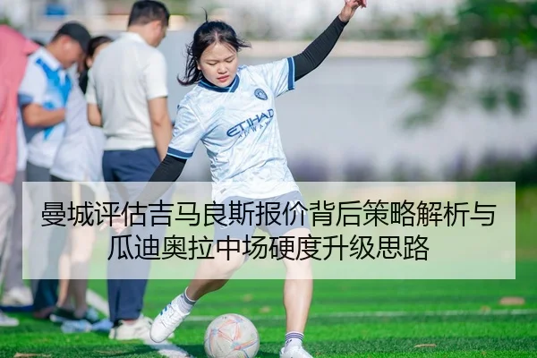 曼城评估吉马良斯报价背后策略解析与瓜迪奥拉中场硬度升级思路